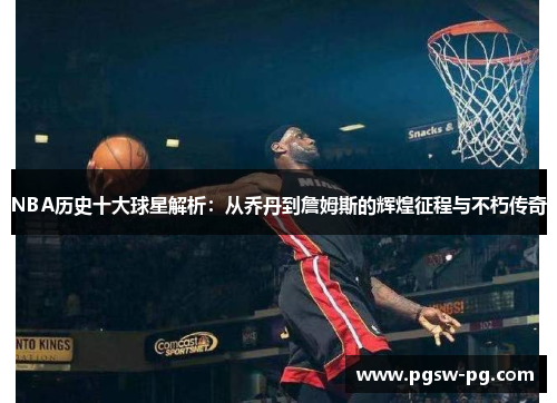 NBA历史十大球星解析：从乔丹到詹姆斯的辉煌征程与不朽传奇